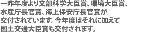 一昨年度より文部科学大臣賞、環境大臣賞、水産庁長官賞、海上保安庁長官賞が交付されています。今年度はそれに加えて国土交通大臣賞も交付されます。