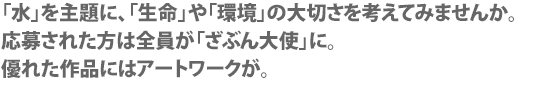 水のことについて、書いてください。
応募された方は全員が「ざぶん大使」に。
優れた作品にはアートワークが。