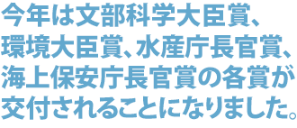 今年は文部科学大臣賞、環境大臣賞、水産庁長官賞、海上
保安庁長官賞の各賞が交付されることになりました。